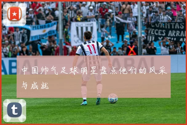 中国帅气足球明星盘点他们的风采与成就