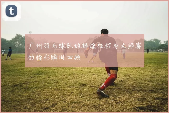 广州羽毛球队的辉煌征程与大师赛的精彩瞬间回顾