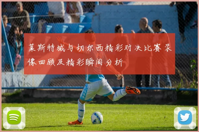 莱斯特城与切尔西精彩对决比赛录像回顾及精彩瞬间分析