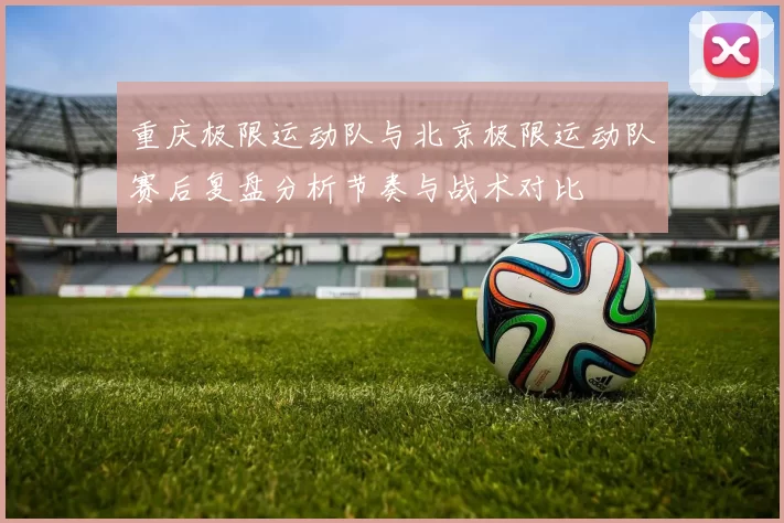 重庆极限运动队与北京极限运动队赛后复盘分析节奏与战术对比