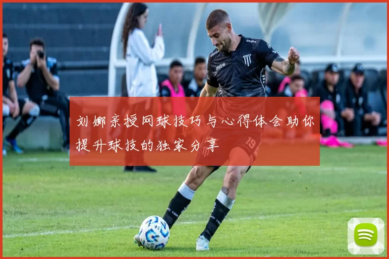 刘娜亲授网球技巧与心得体会助你提升球技的独家分享