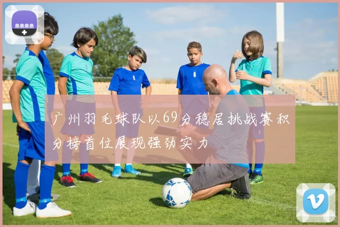 广州羽毛球队以69分稳居挑战赛积分榜首位展现强劲实力