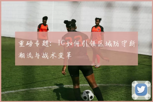 重磅专题：IG如何引领区域防守新潮流与战术变革