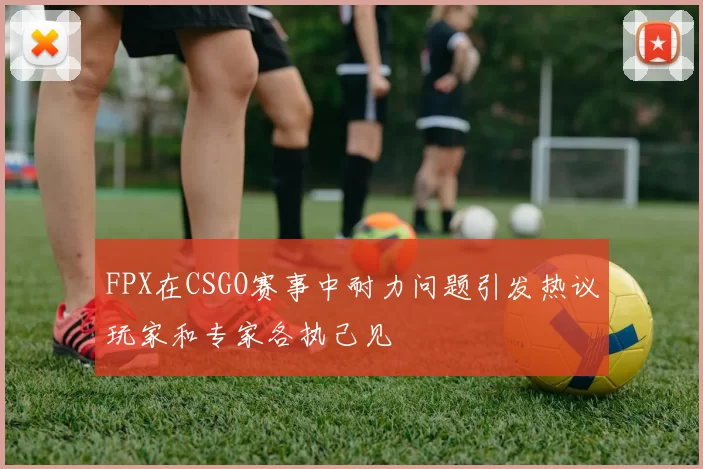 FPX在CSGO赛事中耐力问题引发热议玩家和专家各执己见