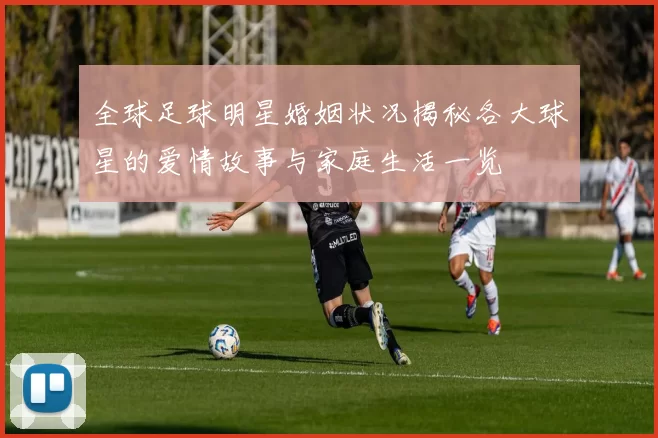 全球足球明星婚姻状况揭秘各大球星的爱情故事与家庭生活一览