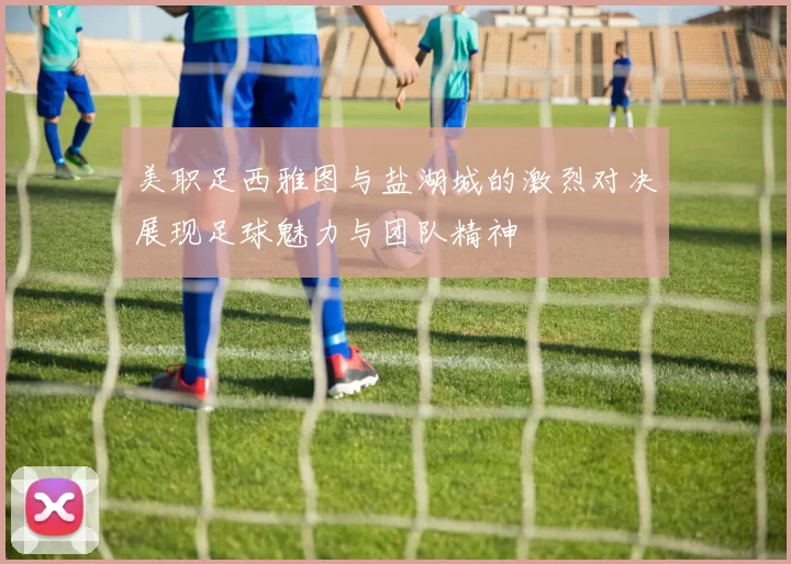 美职足西雅图与盐湖城的激烈对决展现足球魅力与团队精神