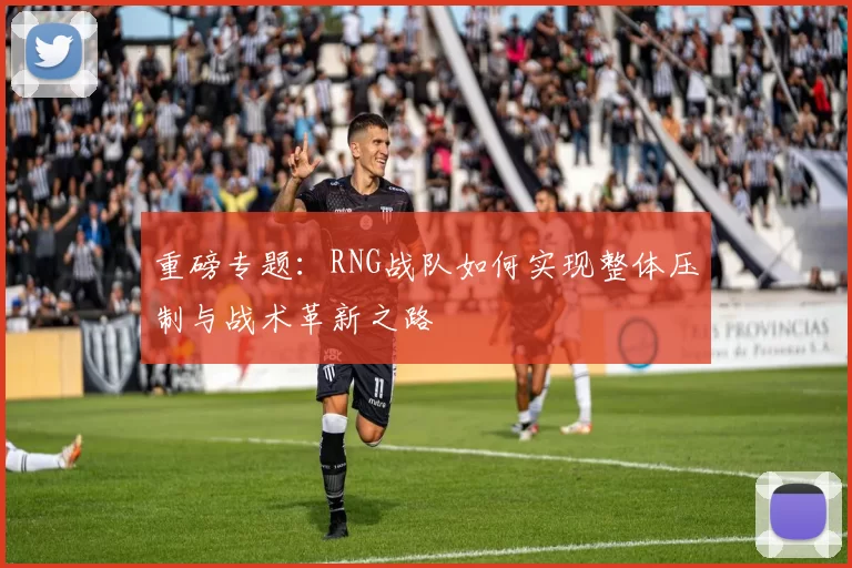 重磅专题：RNG战队如何实现整体压制与战术革新之路