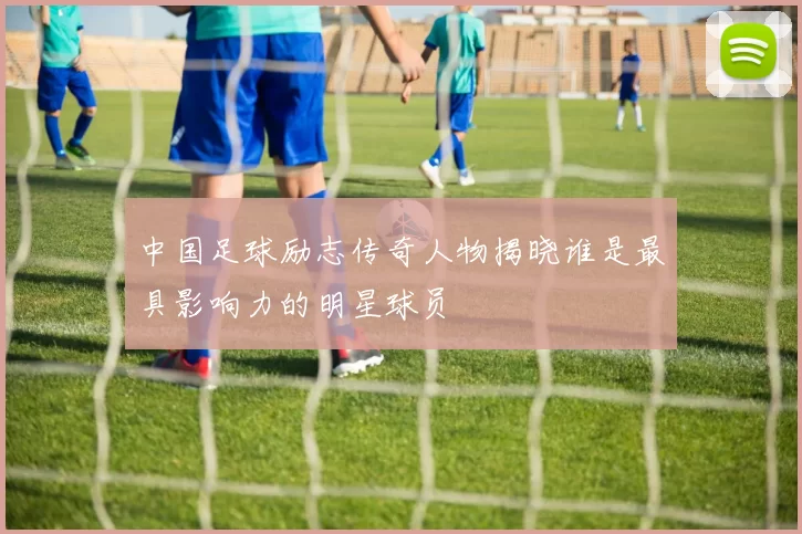 中国足球励志传奇人物揭晓谁是最具影响力的明星球员