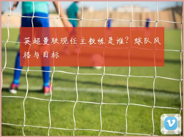 英超曼联现任主教练是谁？球队风格与目标