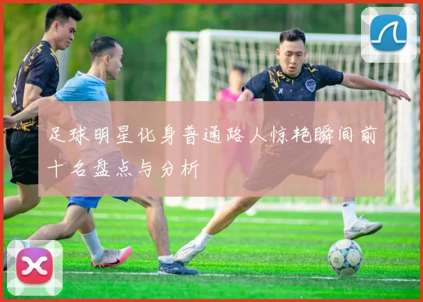 足球明星化身普通路人惊艳瞬间前十名盘点与分析