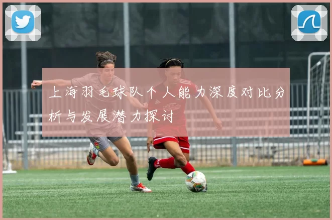 上海羽毛球队个人能力深度对比分析与发展潜力探讨