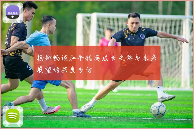 杨娜畅谈和平精英成长之路与未来展望的深度专访