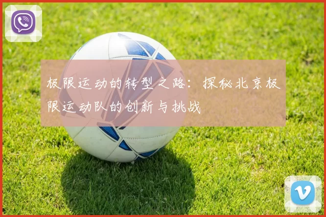 极限运动的转型之路：探秘北京极限运动队的创新与挑战