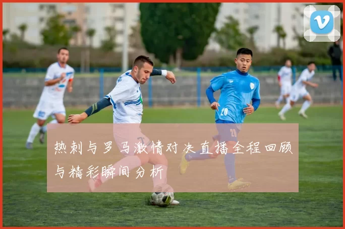 热刺与罗马激情对决直播全程回顾与精彩瞬间分析