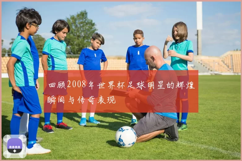 回顾2008年世界杯足球明星的辉煌瞬间与传奇表现
