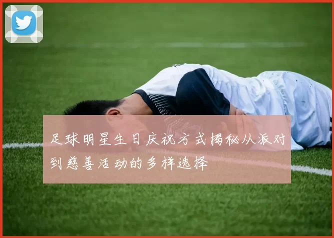 足球明星生日庆祝方式揭秘从派对到慈善活动的多样选择