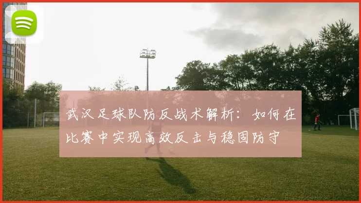 武汉足球队防反战术解析：如何在比赛中实现高效反击与稳固防守