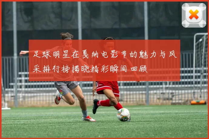 足球明星在戛纳电影节的魅力与风采排行榜揭晓精彩瞬间回顾