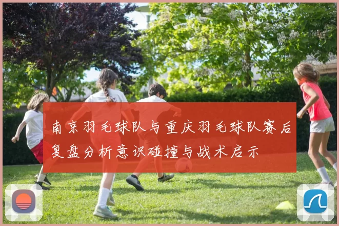 南京羽毛球队与重庆羽毛球队赛后复盘分析意识碰撞与战术启示