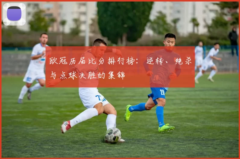 欧冠历届比分排行榜：逆转、绝杀与点球决胜的集锦