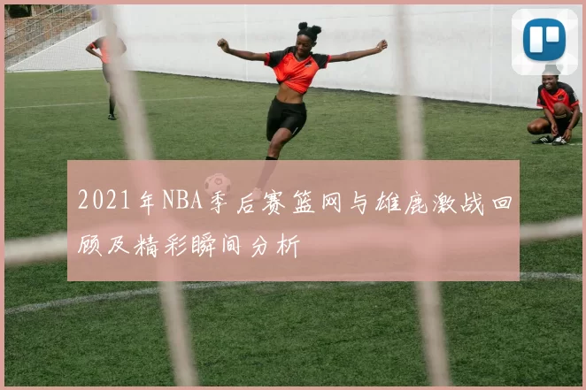 2021年NBA季后赛篮网与雄鹿激战回顾及精彩瞬间分析