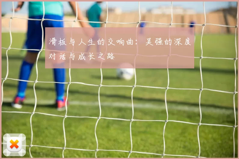 滑板与人生的交响曲：吴强的深度对话与成长之路
