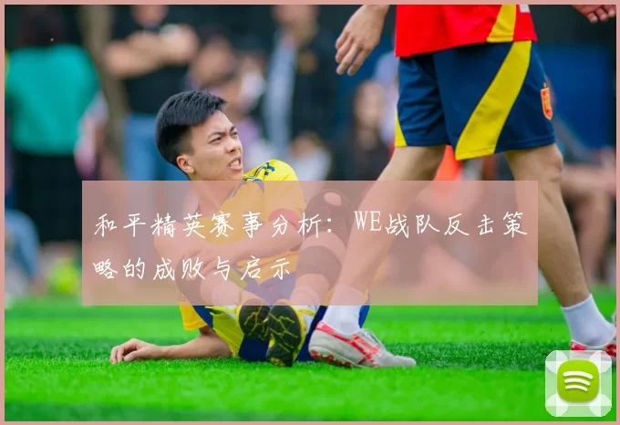 和平精英赛事分析：WE战队反击策略的成败与启示