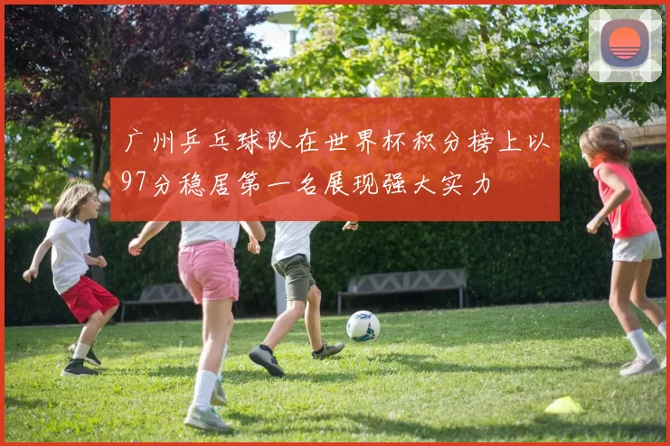 广州乒乓球队在世界杯积分榜上以97分稳居第一名展现强大实力
