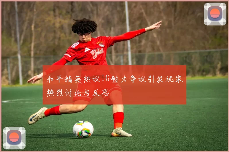 和平精英热议IG耐力争议引发玩家热烈讨论与反思