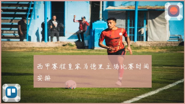 西甲赛程皇家马德里主场比赛时间安排