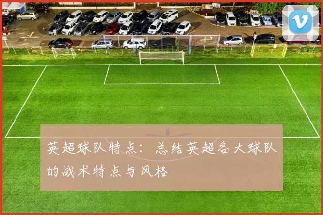 英超球队特点：总结英超各大球队的战术特点与风格