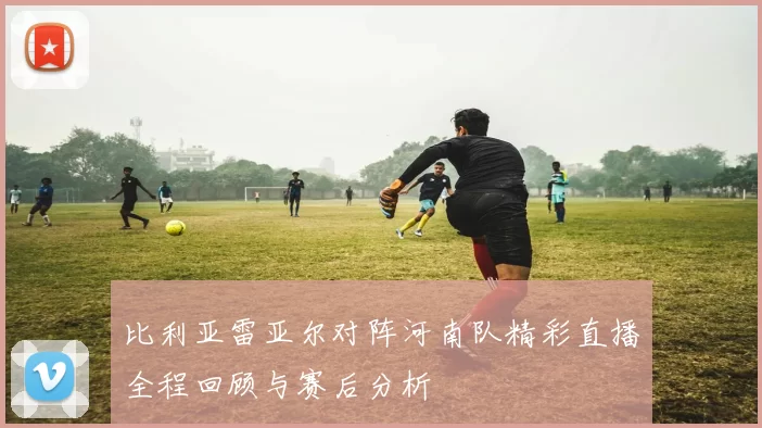 比利亚雷亚尔对阵河南队精彩直播全程回顾与赛后分析