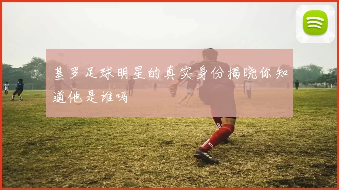 基罗足球明星的真实身份揭晓你知道他是谁吗