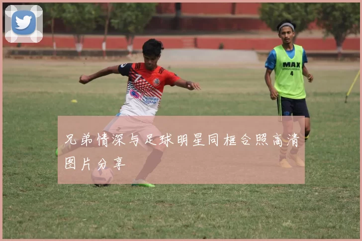 兄弟情深与足球明星同框合照高清图片分享