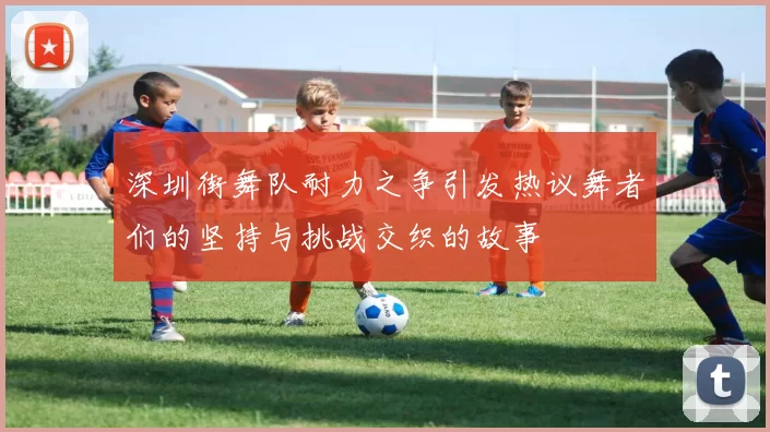 深圳街舞队耐力之争引发热议舞者们的坚持与挑战交织的故事