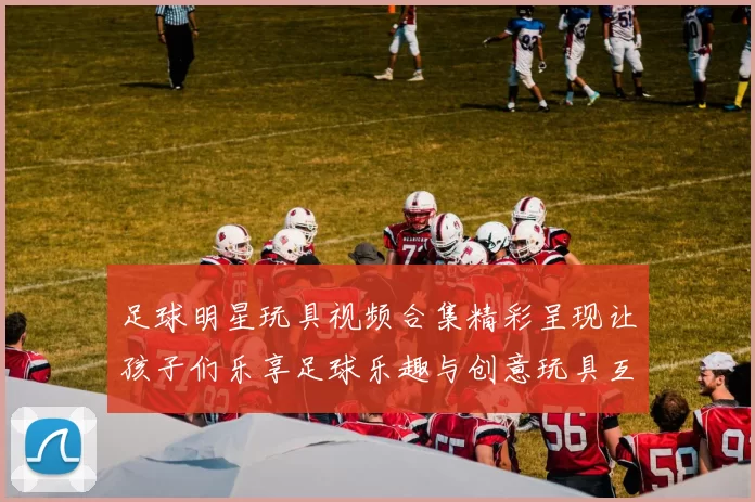足球明星玩具视频合集精彩呈现让孩子们乐享足球乐趣与创意玩具互动体验