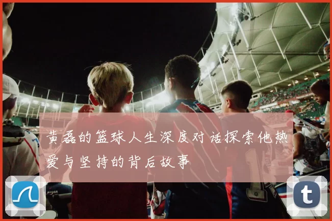 黄磊的篮球人生深度对话探索他热爱与坚持的背后故事