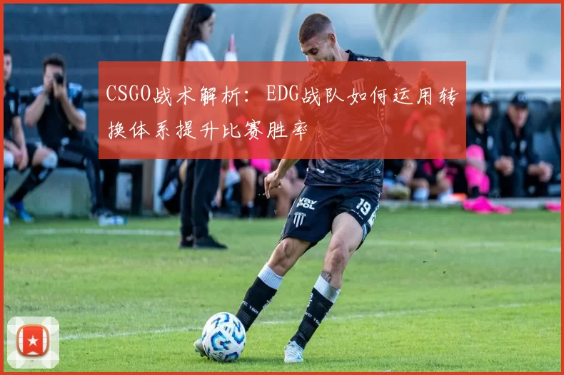 CSGO战术解析：EDG战队如何运用转换体系提升比赛胜率
